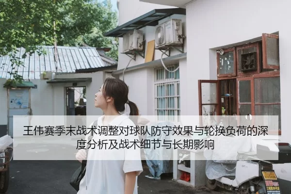 王伟赛季末战术调整对球队防守效果与轮换负荷的深度分析及战术细节与长期影响