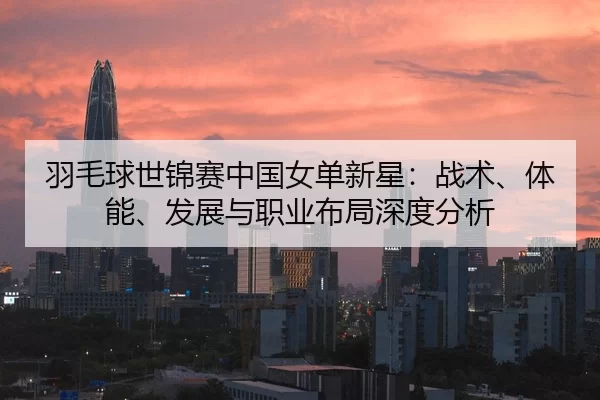 羽毛球世锦赛中国女单新星：战术、体能、发展与职业布局深度分析