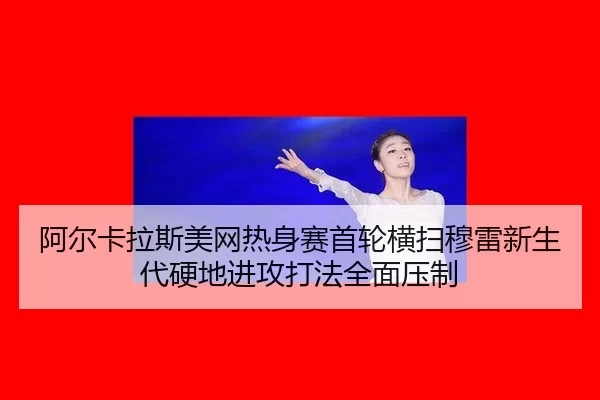 阿尔卡拉斯美网热身赛首轮横扫穆雷新生代硬地进攻打法全面压制